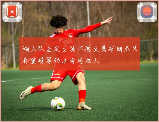 湖人队坚定立场不愿交易布朗尼只有重磅筹码才考虑放人