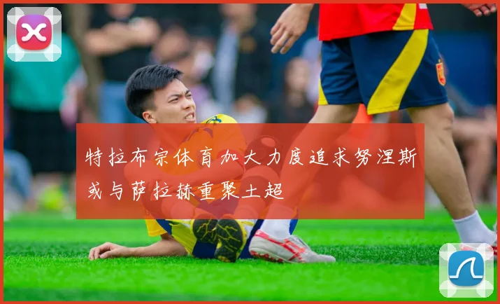 特拉布宗体育加大力度追求努涅斯或与萨拉赫重聚土超