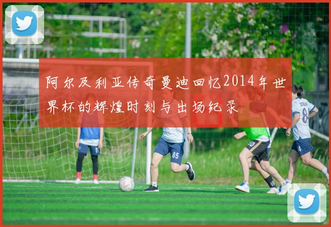 阿尔及利亚传奇曼迪回忆2014年世界杯的辉煌时刻与出场纪录