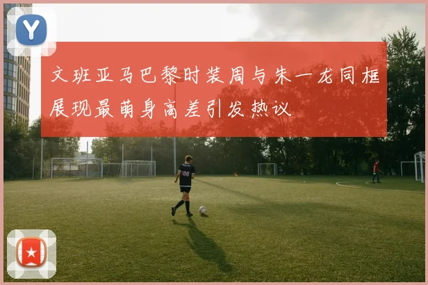 文班亚马巴黎时装周与朱一龙同框展现最萌身高差引发热议