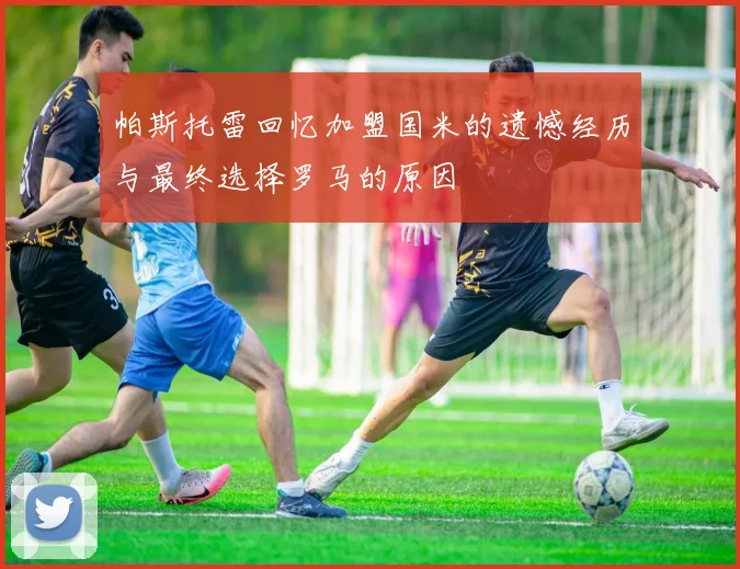 帕斯托雷回忆加盟国米的遗憾经历与最终选择罗马的原因