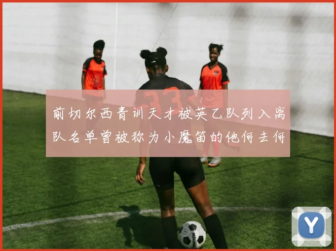 前切尔西青训天才被英乙队列入离队名单曾被称为小魔笛的他何去何从