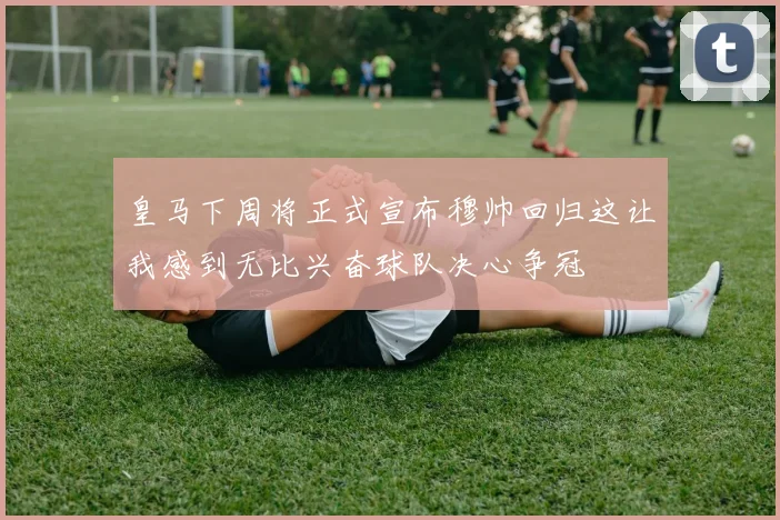 皇马下周将正式宣布穆帅回归这让我感到无比兴奋球队决心争冠