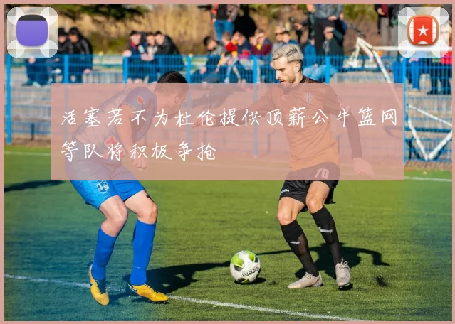 活塞若不为杜伦提供顶薪公牛篮网等队将积极争抢
