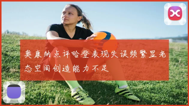 奥康纳点评哈登表现失误频繁显老态空间创造能力不足
