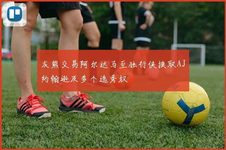 灰熊交易阿尔达马至独行侠换取AJ约翰逊及多个选秀权