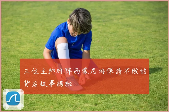 三位主帅对阵西蒙尼均保持不败的背后故事揭秘