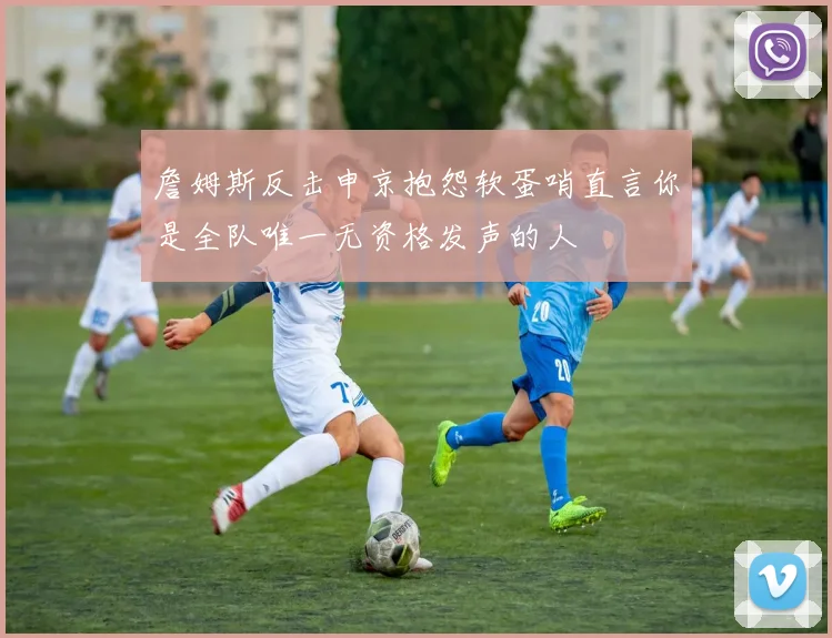 詹姆斯反击申京抱怨软蛋哨直言你是全队唯一无资格发声的人