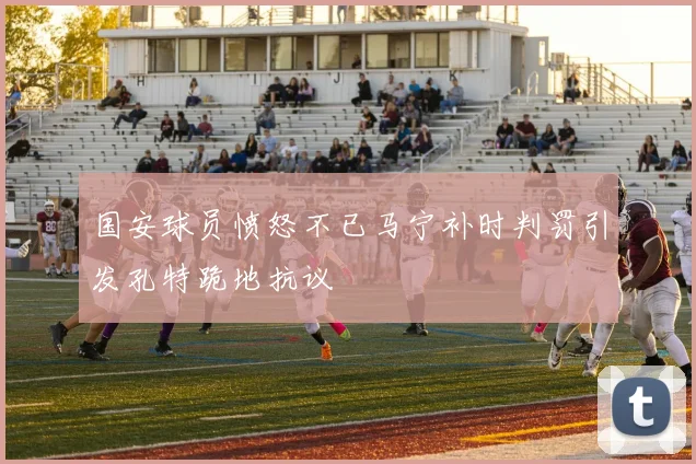 国安球员愤怒不已马宁补时判罚引发孔特跪地抗议