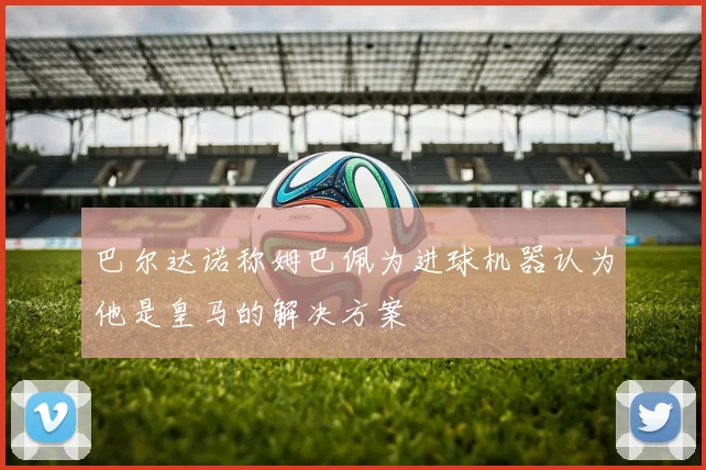 巴尔达诺称姆巴佩为进球机器认为他是皇马的解决方案
