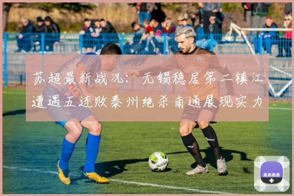 苏超最新战况：无锡稳居第二镇江遭遇五连败泰州绝杀南通展现实力