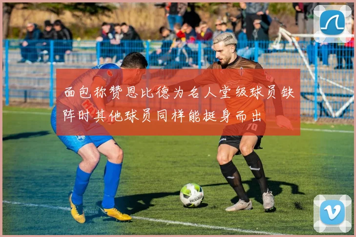 面包称赞恩比德为名人堂级球员缺阵时其他球员同样能挺身而出