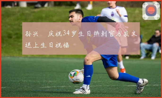 孙兴慜庆祝34岁生日热刺官方发文送上生日祝福