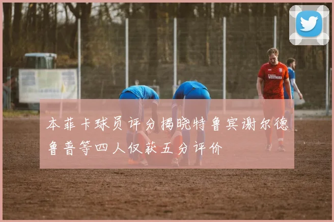 本菲卡球员评分揭晓特鲁宾谢尔德鲁普等四人仅获五分评价