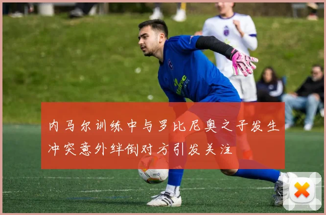 内马尔训练中与罗比尼奥之子发生冲突意外绊倒对方引发关注