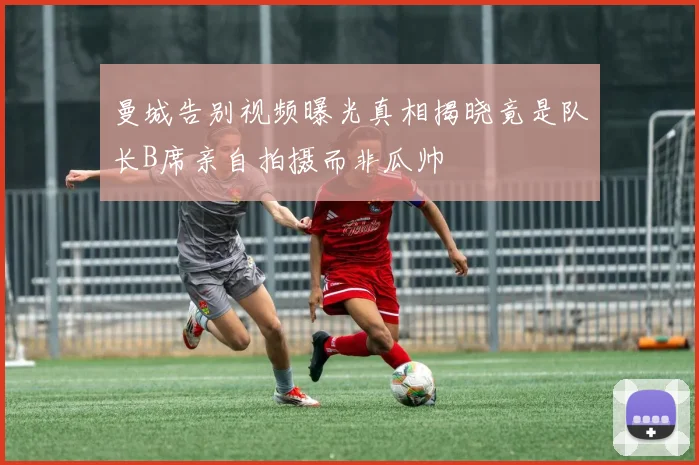 曼城告别视频曝光真相揭晓竟是队长B席亲自拍摄而非瓜帅