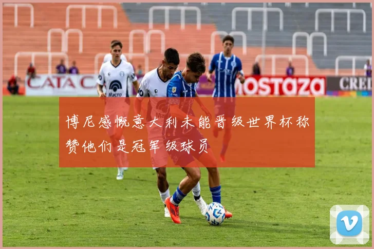 博尼感慨意大利未能晋级世界杯称赞他们是冠军级球员