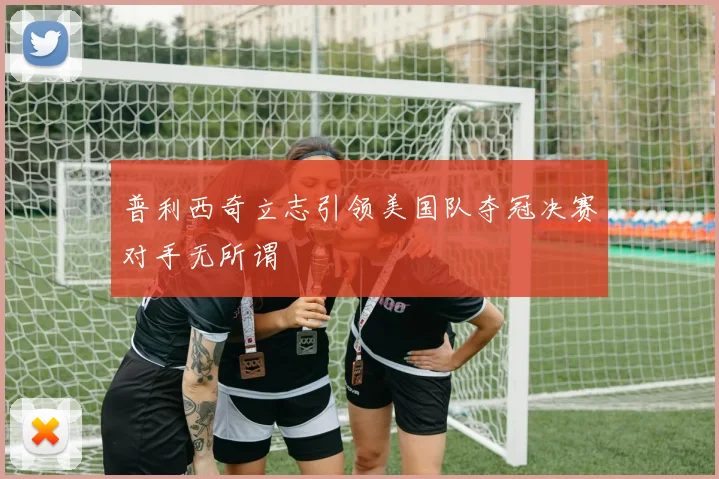 普利西奇立志引领美国队夺冠决赛对手无所谓