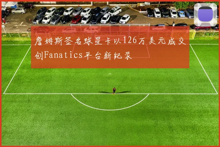 詹姆斯签名球星卡以126万美元成交创Fanatics平台新纪录
