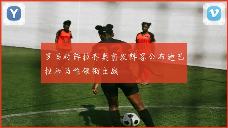 罗马对阵拉齐奥首发阵容公布迪巴拉和马伦领衔出战