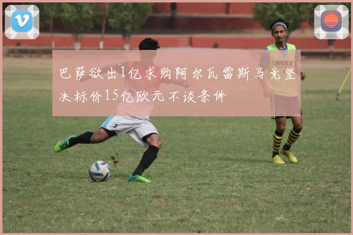 巴萨欲出1亿求购阿尔瓦雷斯马竞坚决标价15亿欧元不谈条件