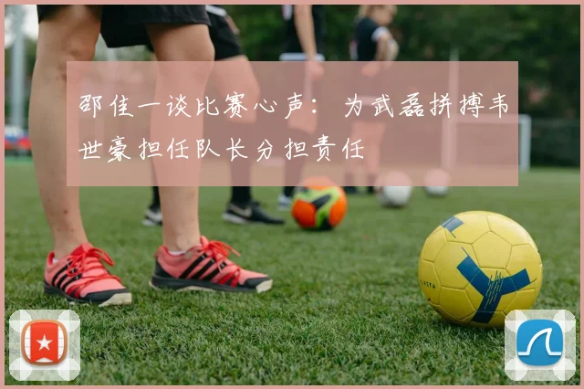 邵佳一谈比赛心声：为武磊拼搏韦世豪担任队长分担责任