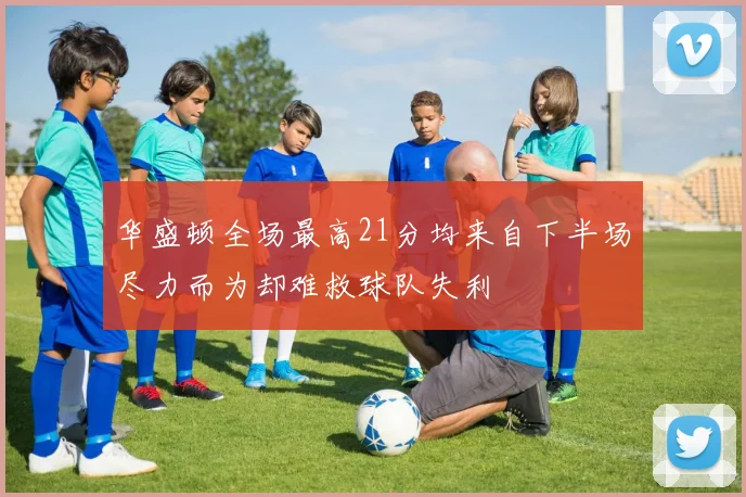华盛顿全场最高21分均来自下半场尽力而为却难救球队失利