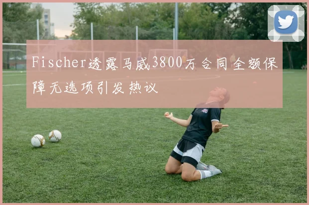 Fischer透露马威3800万合同全额保障无选项引发热议