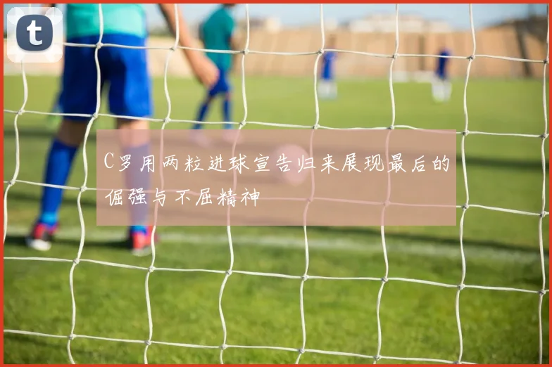 C罗用两粒进球宣告归来展现最后的倔强与不屈精神