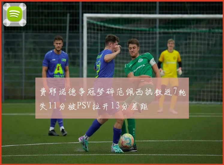 费耶诺德争冠梦碎范佩西执教近7轮失11分被PSV拉开13分差距