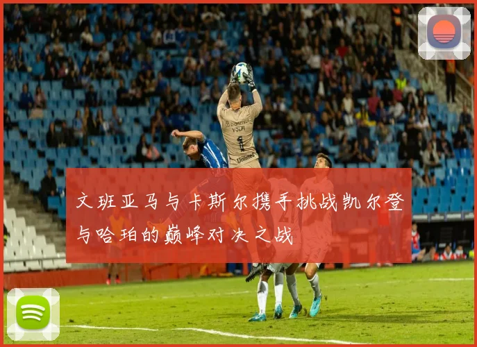 文班亚马与卡斯尔携手挑战凯尔登与哈珀的巅峰对决之战